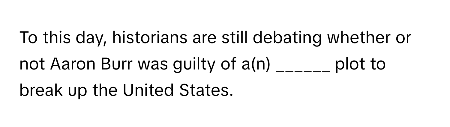 To this day, historians are still debating whether or not Aaron Burr was guilty of a(n) ______ plot to break up the United States.