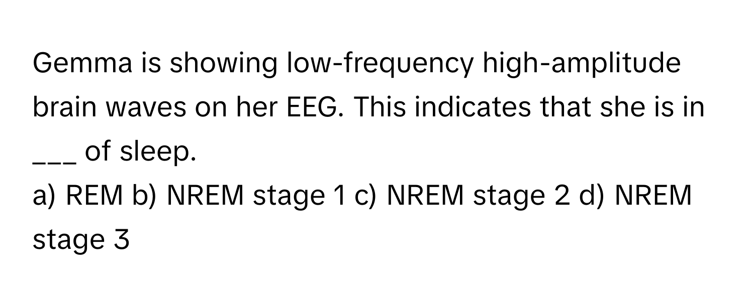 Gemma is showing low-frequency high-amplitude brain waves on her EEG. This indicates that she is in ___ of sleep.

a) REM b) NREM stage 1 c) NREM stage 2 d) NREM stage 3