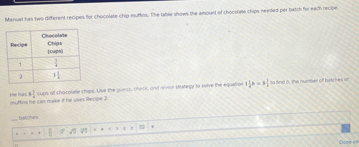 Manuel has two different recipes for chocolate chip muffins. The table shows the amount of chocolate chips needed per batch for each recipe.
He has 8 3/4 cups s of chocolate chips. Use the guess, check, and revise strategy to solve the equation 1 1/4 b=8 3/4  to find b, the number of batches of
muffins he can make if he uses Recipe 2.
_
batches
x+ □ /□   □^(□) sqrt(0) sqrt[□](□ ) = ( > 2 (□) π
n
Done an