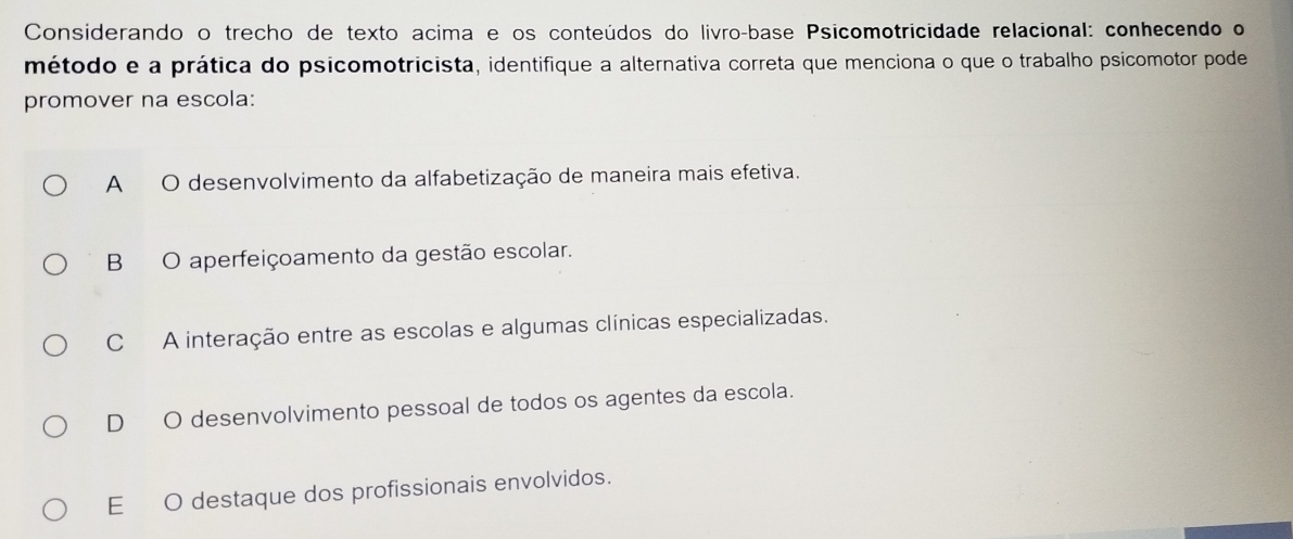 Considerando o trecho de texto acima e os conteúdos do livro-base Psicomotricidade relacional: conhecendo o
método e a prática do psicomotricista, identifique a alternativa correta que menciona o que o trabalho psicomotor pode
promover na escola:
A O desenvolvimento da alfabetização de maneira mais efetiva.
B O aperfeiçoamento da gestão escolar.
C A interação entre as escolas e algumas clínicas especializadas.
DO desenvolvimento pessoal de todos os agentes da escola.
E O destaque dos profissionais envolvidos.