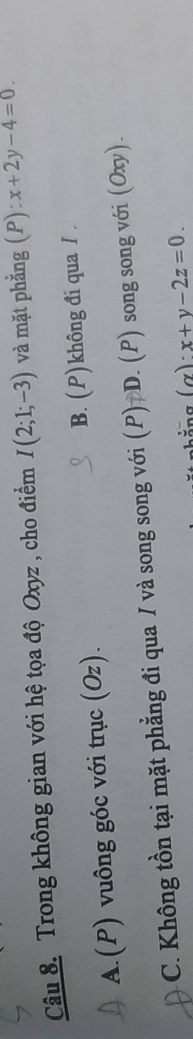 Trong không gian với hệ tọa độ Oxyz , cho điểm I(2;1;-3) và mặt phẳng (P): x+2y-4=0.
A.(P) vuông góc với trục (Oz). B. (P)không đi qua I.
C. Không tồn tại mặt phẳng đi qua I và song song với (P) D. (P) song song với (Oxy).
(alpha ):x+y-2z=0.