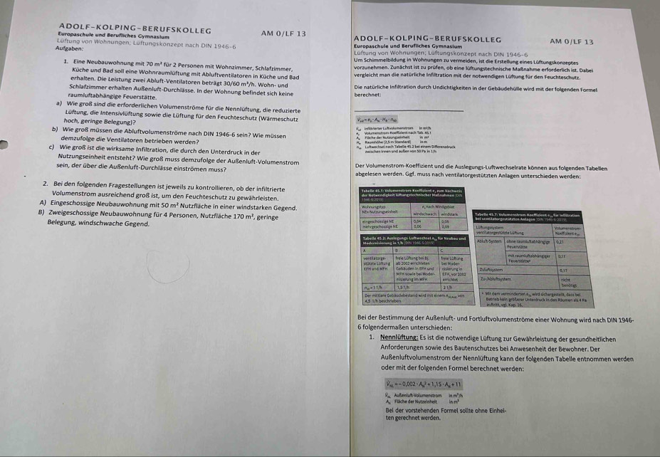 A DO L F - KO L P IN G - BE R U F S K OL L EG
Europaschule und Berufliches Gymnasium AM 0/LF 13 ADOL F-KOL PING-BERU F SKOL LEG AM 0/LF 13
Lüftung von Wohnungen; Lüftungskonzept nach DIN  Euronaschüle und Beröfliches Gymnasium
Aufgaben:  Lüftung von Wohnungen; Lüftungskonzept nach DIN 1946-6
Um Schimmeibildung in Wohnungen zu vermeiden, ist die Erstellung eines Lüftungskonzeptes
vorzunehmen. Zunächst ist zu prüfen, ob eine lüftungstechnische Maßnahme erforderlich ist. Dabei
1. Eine Neubauwohnung mit 70m^2 für 2 Personen mit Wohnzimmer, Schlafzimmer, vergleicht man die natürliche Infiltration mit der notwendigen Lüftung für den Feuchteschutz.
Küche und Bad soll eine Wohnraumlüftung mit Abluftventilatoren in Küche und Bad
erhalten. Die Leistung zwei Abluft-Ventilatoren beträgt 30/60 m³/h. Wohn- und
Schlafzimmer erhalten Außenluft-Durchlässe. In der Wohnung befindet sich keine Die natürliche Infiltration durch Undichtigkeiten in der Gebäudehülle wird mit der folgenden Formel
raumluftabhängige Feuerstätte. berechnet:
a) Wie groß sind die erforderlichen Volumenströme für die Nennlüftung, die reduzierte
Lüftung, die Intensivlüftung sowie die Lüftung für den Feuchteschutz (Wärmeschutz
hoch, geringe Belegung)? V = e - A·H ·n
b) Wie groß müssen die Abluftvolumenströme nach DIN 1946-6 sein? Wie müssen A. Häche der Nutzungselnheit in n  4  Volumenstrom Koeffalent nach Tab. es r     antevierter Luftvolsmenstrom in mAfe
demzufolge die Ventilatoren betrieben werden?
c) Wie groß ist die wirksame Infiltration, die durch den Unterdruck in der twisches innen und außen von 50 Pa in 1/h
Nutzungseinheit entsteht? Wie groß muss demzufolge der Außenluft-Volumenstrom
sein, der über die Außenluft-Durchlässe einströmen muss? Der Volumenstrom-Koeffizient und die Auslegungs-Luftwechselrate können aus folgenden Tabellen
abgelesen werden. Gizf F. muss nach ventilatorgestützten Anlagen unterschieden werden:
2. Bei den folgenden Fragestellungen ist jeweils zu kontrollieren, ob der infiltrierte
Volumenstrom ausreichend groß ist, um den Feuchteschutz zu gewährleisten.
A) Eingeschossige Neubauwohnung mit 50m^2 Nutzfläche in einer windstarken Gegend. 
B) Zweigeschossige Neubauwohnung für 4 Personen, Nutzfläche 170m^2 geringe 
Belegung, windschwache Gegend. 
Bei der Bestimmung der Außenluft- und Fortluftvolumenströme einer Wohnung wird nach DIN 1946-
6 folgendermaßen unterschieden:
1. Nennlüftung: Es ist die notwendige Lüftung zur Gewährleistung der gesundheitlichen
Anforderungen sowie des Bautenschutzes bei Anwesenheit der Bewohner. Der
Außenluftvolumenstrom der Nennlüftung kann der folgenden Tabelle entnommen werden
oder mit der folgenden Formel berechnet werden:
V_m=-0,002· A_s^(2+1,15· A_s)+11
inm^2/_3
V Außenluft-Volumenstrom A. Fläche der Nutzeinheit ln m^2
Bei der vorstehenden Formel sollte ohne Einhei
ten gerechnet werden.