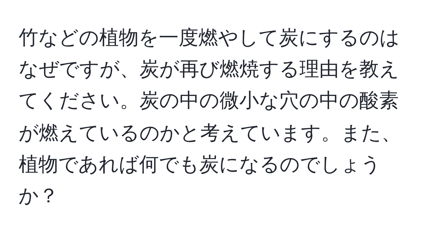 竹などの植物を一度燃やして炭にするのはなぜですが、炭が再び燃焼する理由を教えてください。炭の中の微小な穴の中の酸素が燃えているのかと考えています。また、植物であれば何でも炭になるのでしょうか？