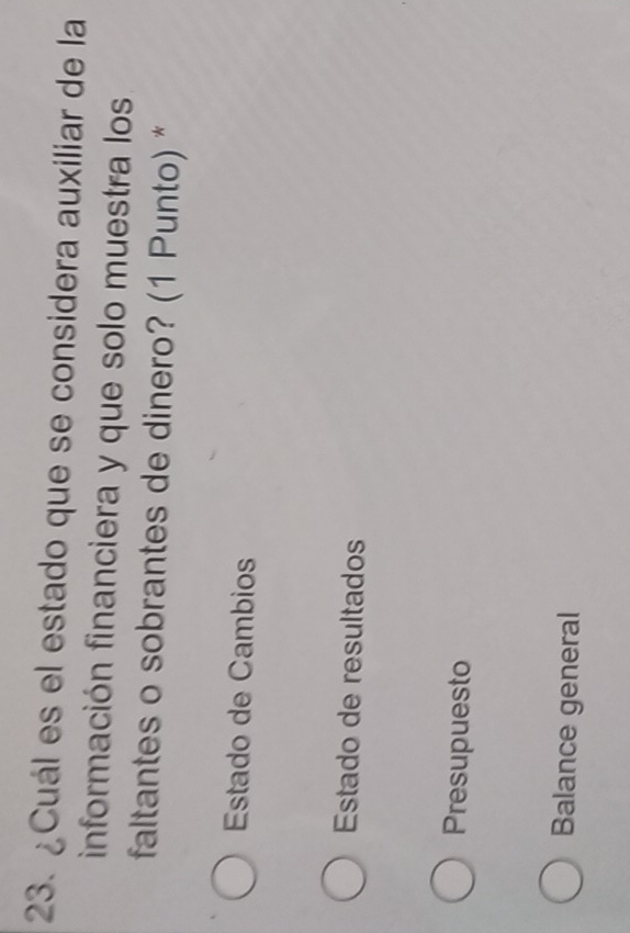 ¿Cuál es el estado que se considera auxiliar de la
información financiera y que solo muestra los
faltantes o sobrantes de dinero? (1 Punto) *
Estado de Cambios
Estado de resultados
Presupuesto
Balance general