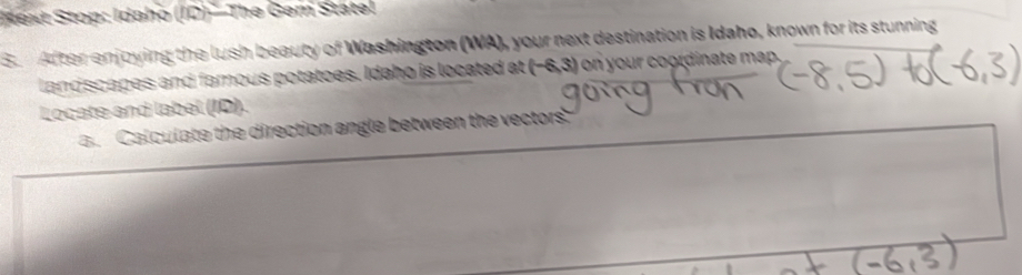 Sext Stop: Idaho (10)^circ  The Gem Statel 
S. After enjoying the lush beauty of Washington (WA), your next destination is Idaho, known for its stunning 
landscapes and famous potatoes. Idaho is located at (-6,3) on your coordinate map. 
Locate and label (ID). 
a. Calculate the direction angle between the vectors