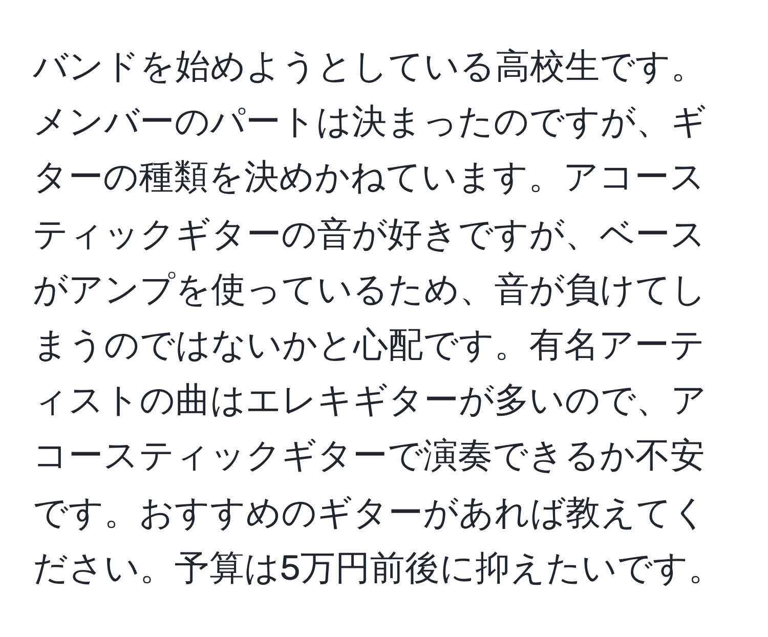 バンドを始めようとしている高校生です。メンバーのパートは決まったのですが、ギターの種類を決めかねています。アコースティックギターの音が好きですが、ベースがアンプを使っているため、音が負けてしまうのではないかと心配です。有名アーティストの曲はエレキギターが多いので、アコースティックギターで演奏できるか不安です。おすすめのギターがあれば教えてください。予算は5万円前後に抑えたいです。