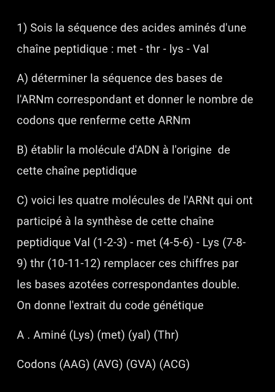 Sois la séquence des acides aminés d'une 
chaîne peptidique : met - thr - lys - Val 
A) déterminer la séquence des bases de 
I'ARNm correspondant et donner le nombre de 
codons que renferme cette ARNm 
B) établir la molécule d'ADN à l'origine de 
cette chaîne peptidique 
C) voici les quatre molécules de l'ARNt qui ont 
participé à la synthèse de cette chaîne 
peptidique Val (1-2-3) - met (4-5-6)-Lys(7-8-
9) thr (10-11-12) remplacer ces chiffres par 
les bases azotées correspondantes double. 
On donne l'extrait du code génétique 
A . Aminé (Lys) (me (yast)(ya )( hr 
Codons (AAG)(AVG)(GVA)(ACG)