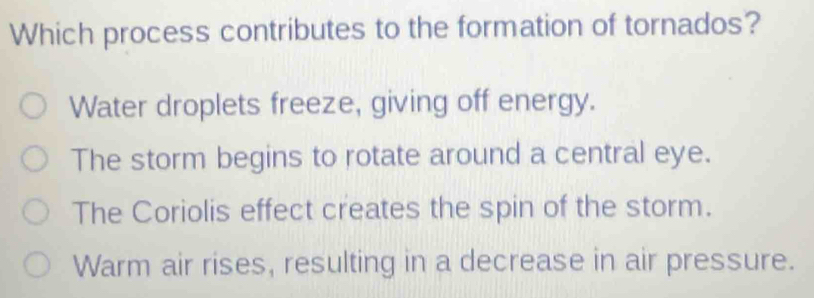 Which process contributes to the formation of tornados?
Water droplets freeze, giving off energy.
The storm begins to rotate around a central eye.
The Coriolis effect creates the spin of the storm.
Warm air rises, resulting in a decrease in air pressure.