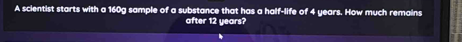 A scientist starts with a 160g sample of a substance that has a half-life of 4 years. How much remains 
after 12 years?