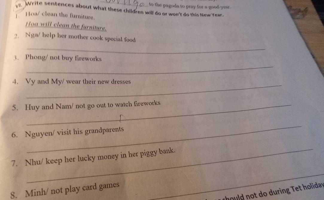 to the pagoda to pray for a good year. 
VI. Write sentences about what these children will do or won't do this New Year. 
1. Hoa/ clean the furniture. 
Hoa will clean the furniture, 
2. Nga/ help her mother cook special food 
_ 
3. Phong/ not buy fireworks 
_ 
_ 
4. Vy and My/ wear their new dresses 
5. Huy and Nam/ not go out to watch fireworks 
_ 
6. Nguyen/ visit his grandparents 
_ 
7. Nhu/ keep her lucky money in her piggy bank. 
8. Minh/ not play card games 
_ 
thould not do during et holiday