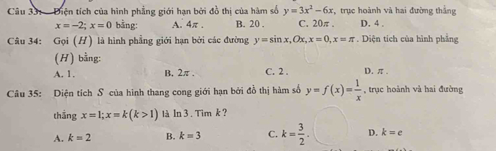 Điện tích của hình phẳng giới hạn bởi đồ thị của hàm số y=3x^2-6x , trục hoành và hai đường thắng
x=-2; x=0 bằng: A. 4π. B. 20. C. 20π. D. 4.
Câu 34: Gọi (H) là hình phẳng giới hạn bởi các đường y=sin x, Ox, x=0, x=π. Diện tích của hình phẳng
(H) bằng:
A. 1. B. 2π. C. 2. D. π.
Câu 35: Diện tích S của hình thang cong giới hạn bởi đồ thị hàm số y=f(x)= 1/x  , trục hoành và hai đường
thắng x=1; x=k(k>1) là In 3. Tim k ?
A. k=2
B. k=3 C. k= 3/2 . D. k=e