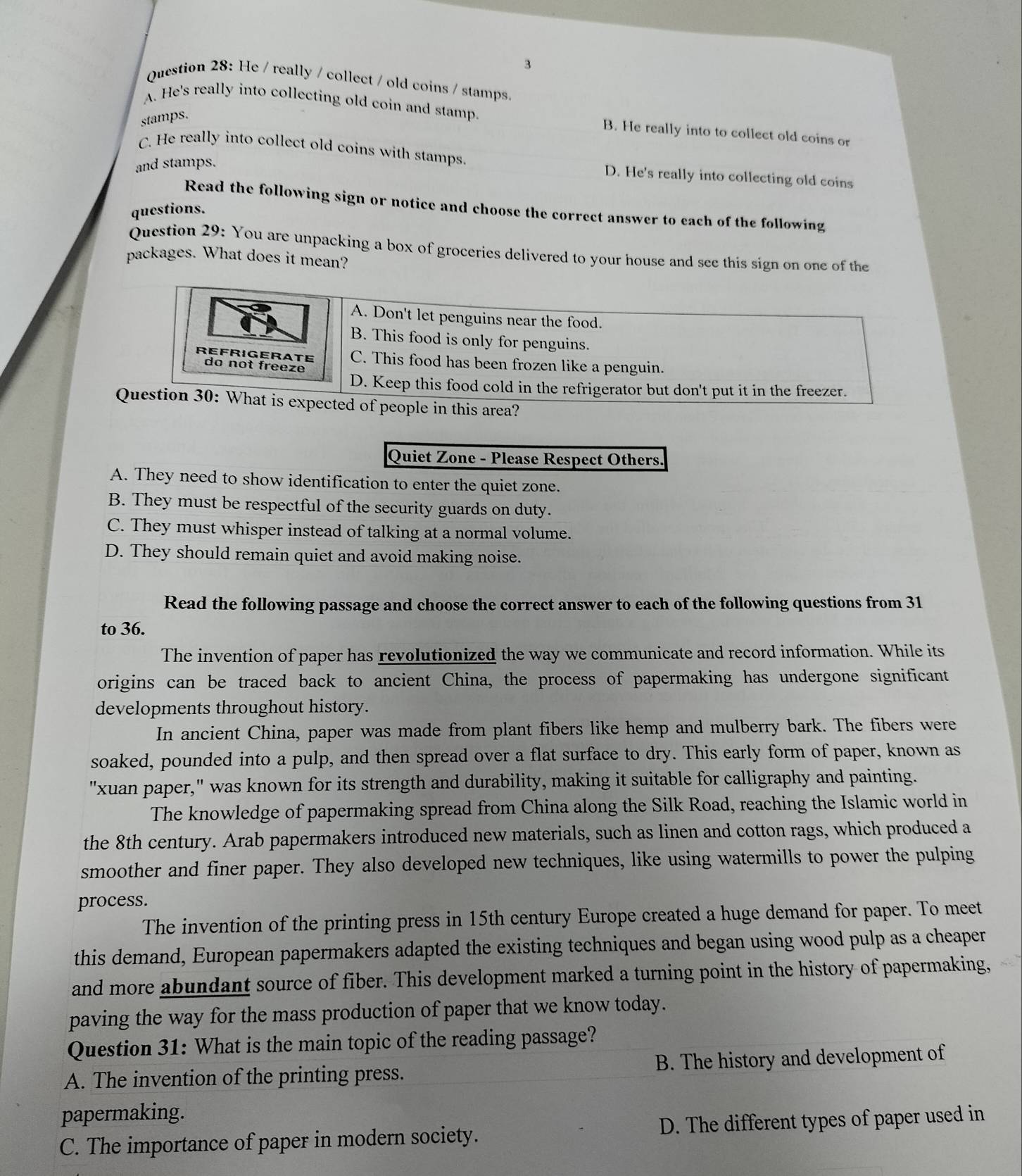 He / really / collect / old coins / stamps.
A. He's really into collecting old coin and stamp. B. He really into to collect old coins or
stamps.
C. He really into collect old coins with stamps.
and stamps.
D. He's really into collecting old coins
Read the following sign or notice and choose the correct answer to each of the following
questions.
Question 29: You are unpacking a box of groceries delivered to your house and see this sign on one of the
packages. What does it mean?
d of people in this area?
Quiet Zone - Please Respect Others.
A. They need to show identification to enter the quiet zone.
B. They must be respectful of the security guards on duty.
C. They must whisper instead of talking at a normal volume.
D. They should remain quiet and avoid making noise.
Read the following passage and choose the correct answer to each of the following questions from 31
to 36.
The invention of paper has revolutionized the way we communicate and record information. While its
origins can be traced back to ancient China, the process of papermaking has undergone significant
developments throughout history.
In ancient China, paper was made from plant fibers like hemp and mulberry bark. The fibers were
soaked, pounded into a pulp, and then spread over a flat surface to dry. This early form of paper, known as
"xuan paper," was known for its strength and durability, making it suitable for calligraphy and painting.
The knowledge of papermaking spread from China along the Silk Road, reaching the Islamic world in
the 8th century. Arab papermakers introduced new materials, such as linen and cotton rags, which produced a
smoother and finer paper. They also developed new techniques, like using watermills to power the pulping
process.
The invention of the printing press in 15th century Europe created a huge demand for paper. To meet
this demand, European papermakers adapted the existing techniques and began using wood pulp as a cheaper
and more abundant source of fiber. This development marked a turning point in the history of papermaking,
paving the way for the mass production of paper that we know today.
Question 31: What is the main topic of the reading passage?
A. The invention of the printing press. B. The history and development of
papermaking.
C. The importance of paper in modern society. D. The different types of paper used in