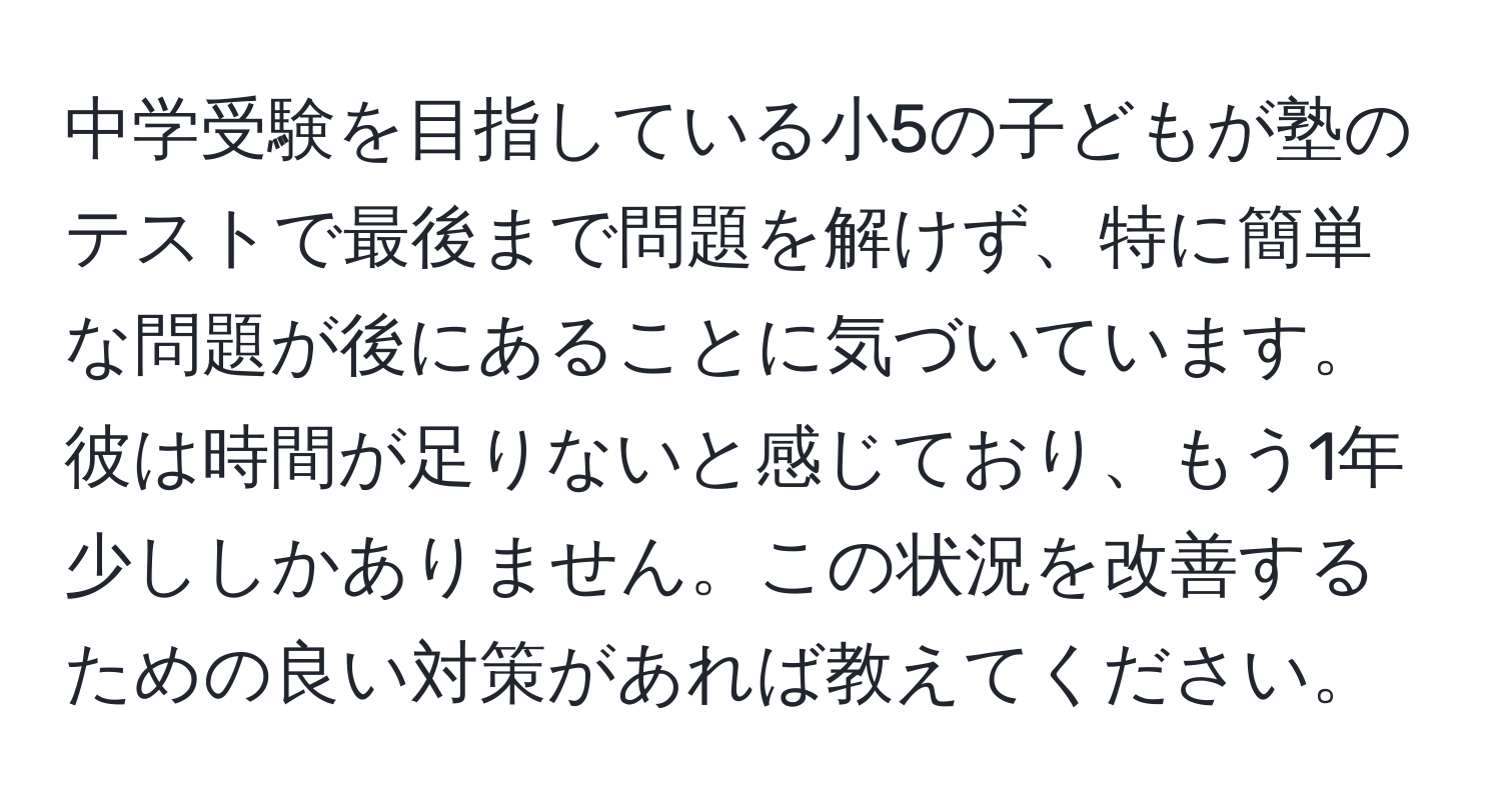 中学受験を目指している小5の子どもが塾のテストで最後まで問題を解けず、特に簡単な問題が後にあることに気づいています。彼は時間が足りないと感じており、もう1年少ししかありません。この状況を改善するための良い対策があれば教えてください。