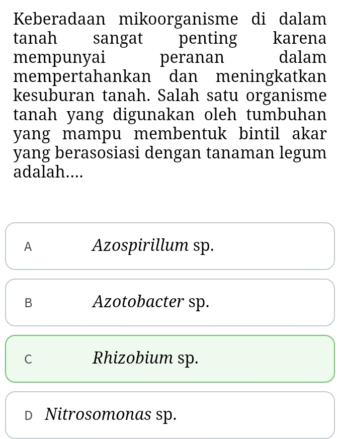 Keberadaan mikoorganisme di dalam
tanah sangat penting karena
mempunyai peranan dalam
mempertahankan dan meningkatkan
kesuburan tanah. Salah satu organisme
tanah yang digunakan oleh tumbuhan
yang mampu membentuk bintil akar
yang berasosiasi dengan tanaman legum
adalah....
A Azospirillum sp.
B Azotobacter sp.
C Rhizobium sp.
D Nitrosomonas sp.