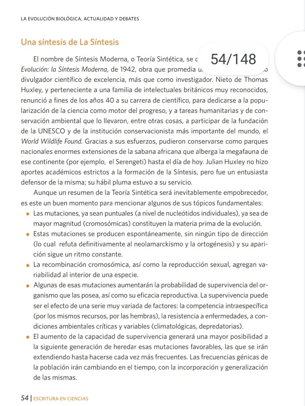 la evolUcIÓn bIológIcA, aCtUaLIDAD y DEBAtes
Una síntesis de La Síntesis
El nombre de Síntesis Moderna, o Teoría Sintética, se c 54/148
Evolución: la Síntesis Moderna, de 1942, obra que promedia u. .o
divulgador científico de excelencia, más que como investigador. Nieto de Thomas
Huxley, y perteneciente a una familia de intelectuales británicos muy reconocidos,
renunció a fines de los años 40 a su carrera de científico, para dedicarse a la popu-
larización de la ciencia como motor del progreso, y a tareas humanitarias y de con-
servación ambiental que lo llevaron, entre otras cosas, a participar de la fundación
de la UNESCO y de la institución conservacionista más importante del mundo, el
World Wildlife Found. Gracias a sus esfuerzos, pudieron conservarse como parques
nacionales enormes extensiones de la sabana africana que alberga la megafauna de
ese continente (por ejemplo, el Serengeti) hasta el día de hoy. Julian Huxley no hizo
aportes académicos estrictos a la formación de la Síntesis, pero fue un entusiasta
defensor de la misma; su hábil pluma estuvo a su servicio.
Aunque un resumen de la Teoría Sintética será inevitablemente empobrecedor,
es este un buen momento para mencionar algunos de sus tópicos fundamentales:
Las mutaciones, ya sean puntuales (a nivel de nucleótidos individuales), ya sea de
mayor magnitud (cromosómicas) constituyen la materia prima de la evolución.
Estas mutaciones se producen espontáneamente, sin ningún tipo de dirección
(lo cual refuta definitivamente al neolamarckismo y la ortogénesis) y su apari-
ción sigue un ritmo constante.
La recombinación cromosómica, así como la reproducción sexual, agregan va-
riabilidad al interior de una especie.
Algunas de esas mutaciones aumentarán la probabilidad de supervivencia del or-
ganismo que las posea, así como su eficacia reproductiva. La supervivencia puede
ser el efecto de una serie muy variada de factores: la competencia intraespecífica
(por los mismos recursos, por las hembras), la resistencia a enfermedades, a con-
diciones ambientales críticas y variables (climatológicas, depredatorias).
El aumento de la capacidad de supervivencia generará una mayor posibilidad a
la siguiente generación de heredar esas mutaciones favorables, las que se irán
extendiendo hasta hacerse cada vez más frecuentes. Las frecuencias génicas de
la población irán cambiando en el tiempo, con la incorporación y generalización
de las mismas.
54 | escritura en ciencias