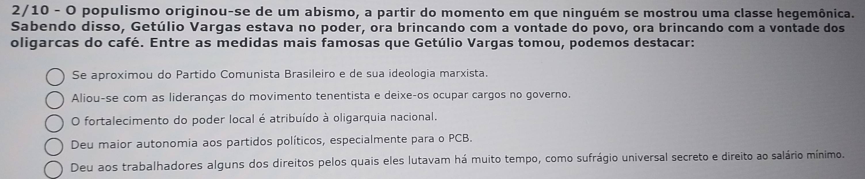 2/10 - O populismo originou-se de um abismo, a partir do momento em que ninguém se mostrou uma classe hegemônica.
Sabendo disso, Getúlio Vargas estava no poder, ora brincando com a vontade do povo, ora brincando com a vontade dos
oligarcas do café. Entre as medidas mais famosas que Getúlio Vargas tomou, podemos destacar:
Se aproximou do Partido Comunista Brasileiro e de sua ideologia marxista.
Aliou-se com as lideranças do movimento tenentista e deixe-os ocupar cargos no governo.
O fortalecimento do poder local é atribuído à oligarquia nacional.
Deu maior autonomia aos partidos políticos, especialmente para o PCB.
Deu aos trabalhadores alguns dos direitos pelos quais eles lutavam há muito tempo, como sufrágio universal secreto e direito ao salário mínimo.