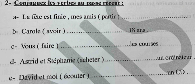 2- Conjuguez les verbes au passe récent : 
a- La fête est finie , mes amis ( partir )_ 
b- Carole ( avoir ) _ 18 ans . 
c- Vous ( faire ) _les courses ._ 
_ 
d- Astrid et Stéphanie (acheter ) _un ordinateur . 
e- David et moi ( écouter ) _.un CD .