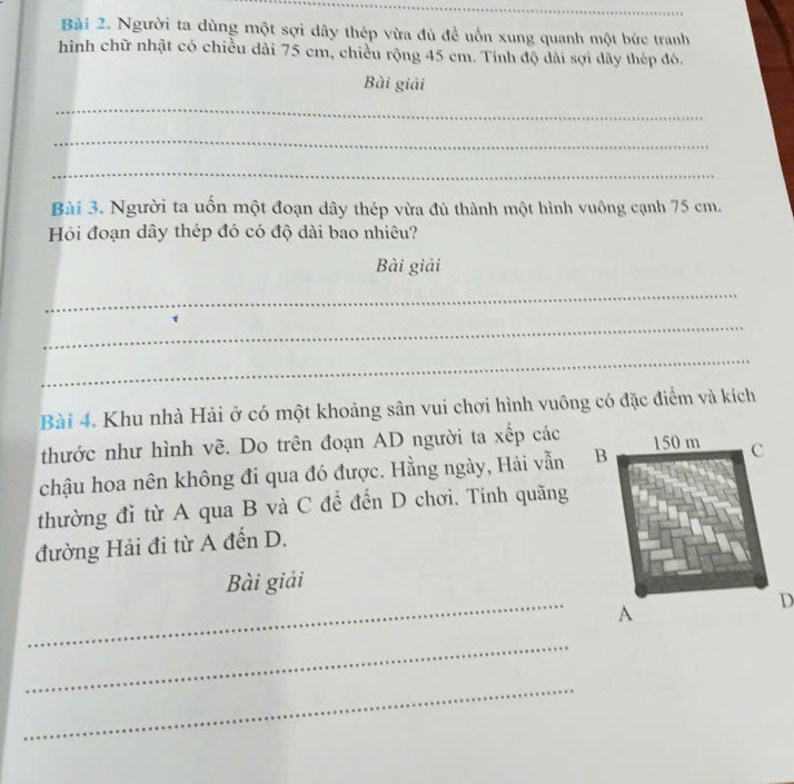 Người ta dùng một sợi dây thép vừa đủ để uốn xung quanh một bức tranh 
hình chữ nhật có chiều dài 75 cm, chiều rộng 45 cm. Tính độ dài sợi dây thép đó. 
Bài giải 
_ 
_ 
_ 
Bài 3. Người ta uổn một đoạn dây thép vừa đủ thành một hình vuông cạnh 75 cm. 
Hỏi đoạn dây thép đó có độ dài bao nhiêu? 
Bài giải 
_ 
_ 
_ 
Bài 4. Khu nhà Hải ở có một khoảng sân vui chơi hình vuông có đặc điểm và kích 
thước như hình vẽ. Do trên đoạn AD người ta xếp các 
chậu hoa nên không đi qua đó được. Hằng ngày, Hải vẫn 
thường đỉ từ A qua B và C để đến D chơi. Tính quãng 
đường Hải đi từ A đến D. 
_ 
Bài giải 
_ 
_