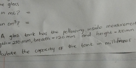 he gleass 
in ml ?=
incm^3 ? 
A glass tank has the following inside measriemen 
tho 250mm, breeth- 120mm end height -1oomm 
culate the copality of the tant in millies.