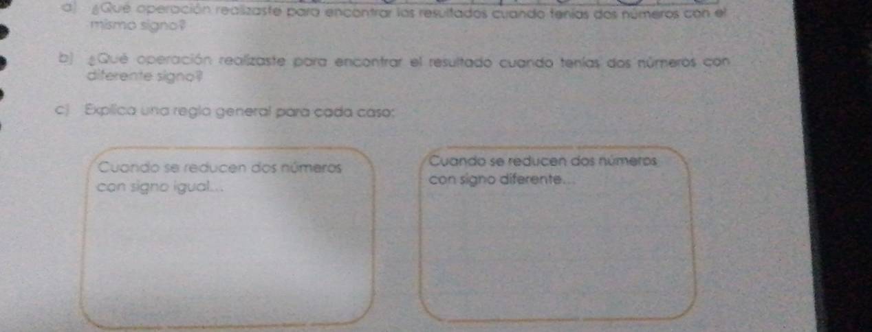 a ¿Que operación realizaste para encontrar los resultados cuando tenías dos números con el 
mismo signo? 
b) Qué operación realizaste para encontrar el resultado cuando tenías dos números con 
diferente signo? 
c) Explica una regla general para cada caso: 
Cuando se reducen dos números Cuando se reducen dos números 
can signo igual... con signo diferente..