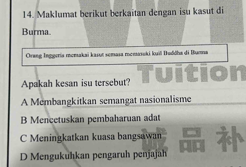 Maklumat berikut berkaitan dengan isu kasut di
Burma.
Orang Inggeris memakaï kasut semasa mcmasuki kuil Buddha di Burma
Apakah kesan isu tersebut? Tuition
A Membangkitkan semangat nasionalisme
B Mencetuskan pembaharuan adat
C Meningkatkan kuasa bangsawan 5
D Mengukuhkan pengaruh penjajah