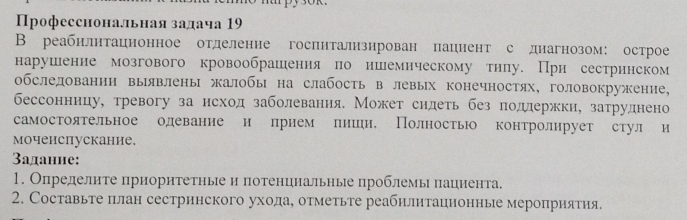 рофесснональная задача 19 
В реабнлнтацнонное отделение госпнтализирован пацнент с днагнозом: острое 
нарушенне мозгового кровообрашения по ншемическому тнлу. При сестринском 
обслелованнн выявлены жалобы на слабость в левых конечностях, головокружение, 
бессонницу, тревогу за нсход заболевания. Может сидеть без полержки, затруднено 
самостоятельное одевание н прнем лниен, Полность контролнрует стул и 
моченспускание. 
3аданне: 
1. Определите прноритетные и πотенциальные проблемь пациента. 
2. Составьте πлан сестринского уходае отметьте реабилитацнонные мероприятия.