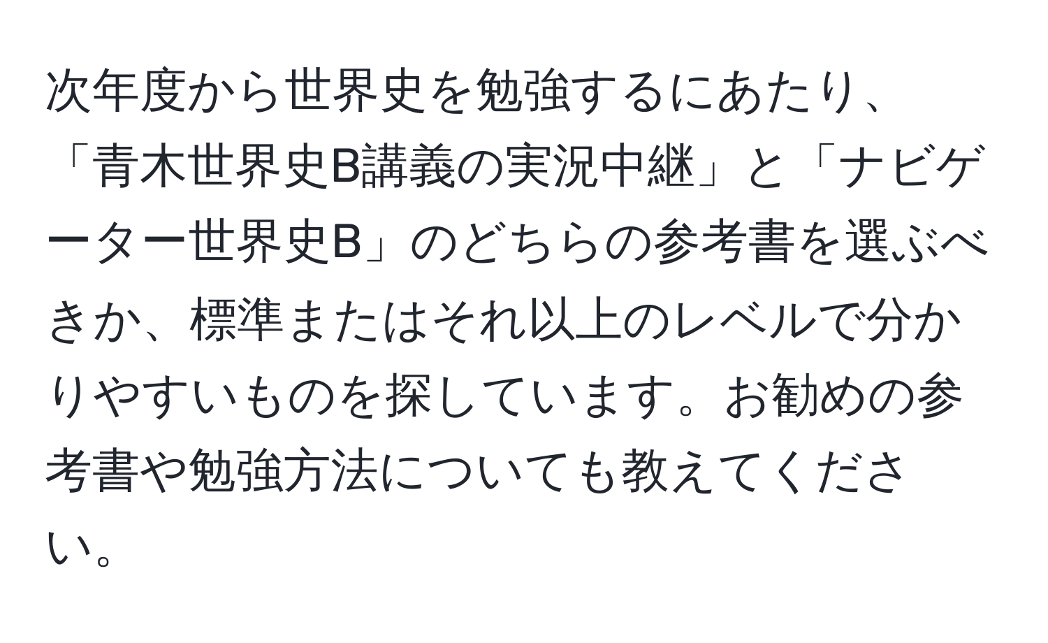 次年度から世界史を勉強するにあたり、「青木世界史B講義の実況中継」と「ナビゲーター世界史B」のどちらの参考書を選ぶべきか、標準またはそれ以上のレベルで分かりやすいものを探しています。お勧めの参考書や勉強方法についても教えてください。