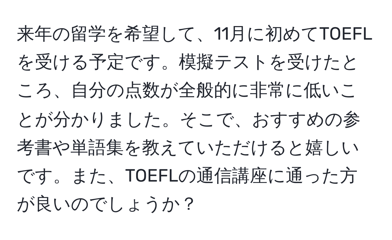 来年の留学を希望して、11月に初めてTOEFLを受ける予定です。模擬テストを受けたところ、自分の点数が全般的に非常に低いことが分かりました。そこで、おすすめの参考書や単語集を教えていただけると嬉しいです。また、TOEFLの通信講座に通った方が良いのでしょうか？