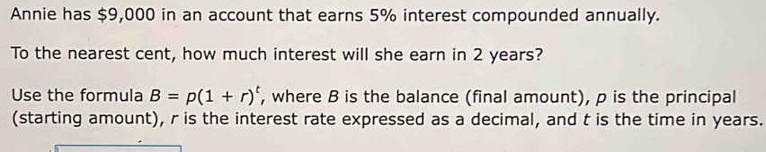 Annie has $9,000 in an account that earns 5% interest compounded annually. 
To the nearest cent, how much interest will she earn in 2 years? 
Use the formula B=p(1+r)^t , where B is the balance (final amount), p is the principal 
(starting amount), r is the interest rate expressed as a decimal, and t is the time in years.