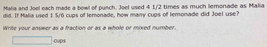 Malia and Joel each made a bowl of punch. Joel used 4 1/2 times as much lemonade as Malia 
did. If Malia used 1 5/6 cups of lemonade, how many cups of lemonade did Joel use? 
Write your answer as a fraction or as a whole or mixed number.
□ cup ς