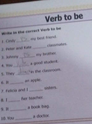 Verb to be 
Write in the correct Verb to be 
1. Cindy _my best friend. 
2. Peter and Kate _classmates. 
3. Johnny _my brother. 
4. You _a good student. 
5. They _in the classroom. 
6. It_ an apple. 
7. Felicia and I _sisters. 
8.I _her teacher. 
9. It _a book bag. 
10. You _a doctor.