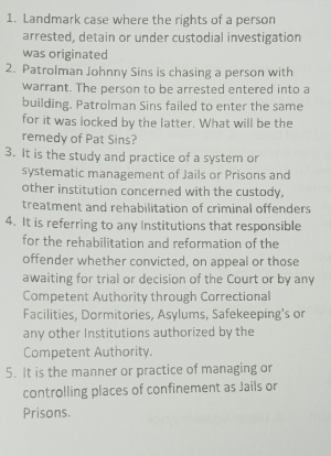 Landmark case where the rights of a person 
arrested, detain or under custodial investigation 
was originated 
2. Patrolman Johnny Sins is chasing a person with 
warrant. The person to be arrested entered into a 
building. Patrolman Sins failed to enter the same 
for it was locked by the latter. What will be the 
remedy of Pat Sins? 
3. It is the study and practice of a system or 
systematic management of Jails or Prisons and 
other institution concerned with the custody, 
treatment and rehabilitation of criminal offenders 
4. It is referring to any Institutions that responsible 
for the rehabilitation and reformation of the 
offender whether convicted, on appeal or those 
awaiting for trial or decision of the Court or by any 
Competent Authority through Correctional 
Facilities, Dormitories, Asylums, Safekeeping's or 
any other Institutions authorized by the 
Competent Authority. 
5. It is the manner or practice of managing or 
controlling places of confinement as Jails or 
Prisons.