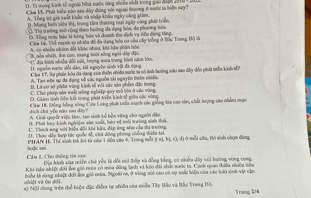 D. Tỉ trọng kinh tế ngoài Nhà nước tăng nhiều nhất trong giai đoạn 2010-2
Câu 15. Phát biểu nào sau đây dúng với ngoại thương ở nước ta hiện nay?
A. Tổng trị giá xuất khẩu và nhập khẩu ngày càng giảm.
B. Mạng lưới siêu thị, trung tâm thương mại ngày càng phát triển.
Ở. Thị trường mở rộng theo hướng đa dạng hóa, đa phương hóa.
D. Tổng mức bán lẻ hàng hóa và doanh thu dịch vụ tiêu dùng tăng.
Câu 16. Thể mạnh tự nhiên để da dạng hóa cơ cấu cây trồng ở Bắc Trung Bộ là
A. có nhiều nhóm đất khác nhau, khí hậu phân hóa.
B nền nhiệt, ẩm cao, mạng lưới sông ngòi dây đặc.
C. địa hình nhiều dồi núi, lượng mưa trung bình năm lớn,
D. nguồn nước dồi dào, tải nguyên sinh vật đa dạng.
Câu 17. Sự phân hóa đa dạng của thiên nhiên nước ta có ảnh hưởng nào sau đây đến phát triển kinh tế?
A. Tạo nên sự đa dạng về các nguồn tài nguyên thiên nhiên.
B. Là cơ sở phân vùng kinh tế với các sản phẩm đặc trưng.
C. Cho phép sản xuất nông nghiệp quy mô lớn ở các vùng.
D. Giảm tính liên kết trong phát triển kinh tế giữa các vùng.
Cầu 18. Đồng bằng sông Cửu Long phát triển mạnh các giống lúa cao sản, chất lượng cao nhằm mục
đích chủ yếu nào sau dây?
A. Giải quyết việc làm, tạo sinh kế bền vững cho người dân.
B. Phát huy kinh nghiệm sản xuất, bảo vệ môi trường sinh thái.
C. Thích ứng với biển đổi khí hậu, đáp ứng nhu cầu thị trường.
D. Thúc đầy hợp tác quốc tế, chủ động phòng chống thiên tai.
PHẢN IL Thí sinh trả lời từ câu 1 đến câu 4. Trong mỗi ý a), b), c), d) ở mỗi câu, thí sinh chọn đúng
hoặc sai.
Câu 1. Cho thông tin sau:
Địa hình của miền chủ yếu là đồi núi thấp và đồng bằng, có nhiều dãy núi hướng vòng cung.
Khí hậu nhiệt đới ẩm gió mùa có mùa đông lạnh và kẻo dài nhất nước ta. Cảnh quan thiên nhiên tiêu
biểu là rừng nhiệt đới ẩm gió mùa. Ngoài ra, ở vùng núi cao có sự xuất hiện của các loài sinh vật cận
nhiệt và ôn đới.
a) Nội dung trên thể hiện đặc điểm tự nhiên của miền Tây Bắc và Bắc Trung Bộ.
Trang 2/4