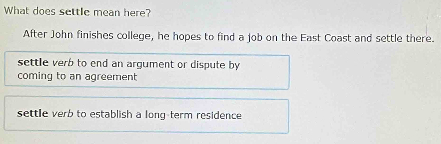 What does settle mean here?
After John finishes college, he hopes to find a job on the East Coast and settle there.
settle verb to end an argument or dispute by
coming to an agreement
settle verb to establish a long-term residence