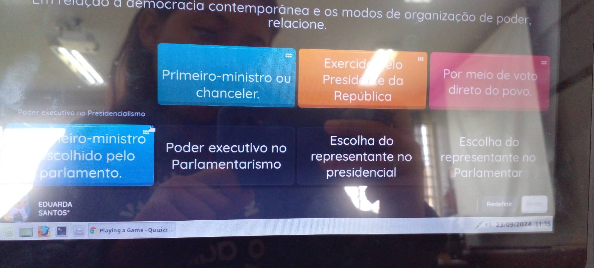 elução a democracia contemporânea e os modos de organização de poder, 
relacione. 
Exercide pelo 
Primeiro-ministro ou Presidee da 
Por meio de voto 
chanceler. República 
direto do povo. 
Poder executivo no Presidencialismo 
i m inistr Poder executivo no 
Escolha do Escolha do 
scolhido pelo representante no representante no 
Parlamentarismo 
parlamento. presidencial Parlamentar 
EDUARDA Redefinir Enviar 
SANTOS* 
Playing a Game - Quizizz ... 23/09/2024 11:35