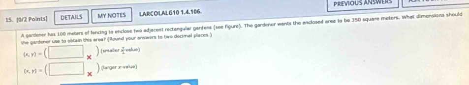 PREVIOUS ANSWERS 
15. [0/2 Points] DETAILS MY NOTES LARCOLALG10 1.4.106. 
A gardener has 100 meters of fencing to enclose two adjacent rectangular gardens (see figure). The gardener wants the enclosed area to be 350 square meters. What dimensions should 
the gardener use to obtain this area? (Round your answers to two decimal places.) 
(smaller x value)
(x,y)= X
(x,y)= (larger x -vəlue)