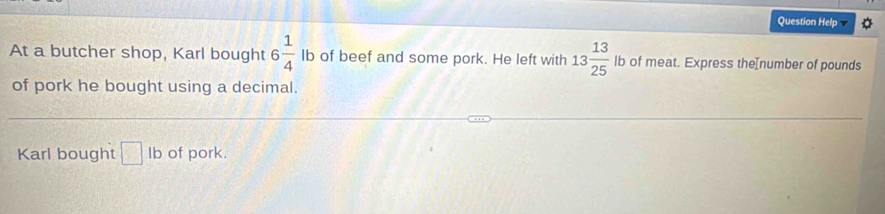 Question Help 
At a butcher shop, Karl bought 6 1/4  lb of beef and some pork. He left with 13 13/25  lb of meat. Express theInumber of pounds
of pork he bought using a decimal. 
Karl bought □ lb of pork.