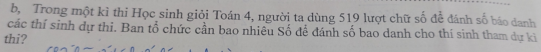 b, Trong một kì thi Học sinh giỏi Toán 4, người ta dùng 519 lượt chữ số để đánh số báo danh 
các thí sinh dự thi. Ban tổ chức cần bao nhiêu Số để đánh số bao danh cho thí sinh tham dự kì 
thi?