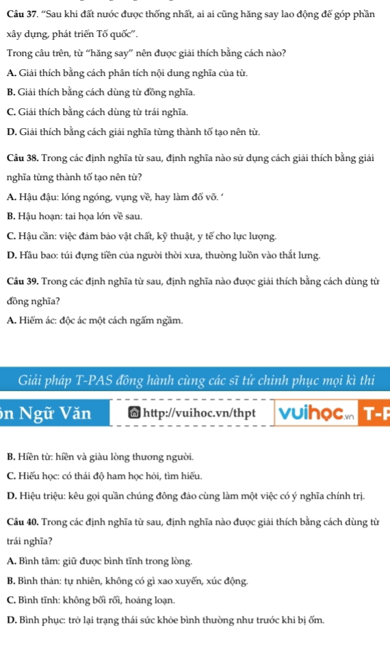 “Sau khi đất nước được thống nhất, ai ai cũng hăng say lao động để góp phần
xây dựng, phát triển Tổ quốc''.
Trong câu trên, từ “hăng say” nên được giải thích bằng cách nào?
A. Giải thích bằng cách phân tích nội dung nghĩa của từ.
B. Giải thích bằng cách dùng từ đồng nghĩa.
C. Giải thích bằng cách dùng từ trái nghĩa.
D. Giải thích bằng cách giải nghĩa từng thành tố tạo nên từ.
Câu 38. Trong các định nghĩa từ sau, định nghĩa nào sử dụng cách giải thích bằng giải
nghĩa từng thành tố tạo nên từ?
A. Hậu đậu: lóng ngóng, vụng về, hay làm đổ võ. '
B. Hậu hoạn: tai họa lớn về sau.
C. Hậu cần: việc đảm bảo vật chất, kỹ thuật, y tế cho lực lượng.
D. Hầu bao: túi đựng tiền của người thời xưa, thường luồn vào thắt lưng.
Câu 39. Trong các định nghĩa từ sau, định nghĩa nào được giải thích bằng cách dùng từ
đồng nghĩa?
A. Hiểm ác: độc ác một cách ngấm ngầm.
Giải pháp T-PAS đồng hành cùng các sĩ tử chinh phục mọi kì thi
ôn Ngữ Văn @ http://vuihoc.vn/thpt vuihocm T-F
B. Hiền từ: hiền và giàu lòng thương người.
C. Hiếu học: có thái độ ham học hỏi, tìm hiếu.
D. Hiệu triệu: kêu gọi quần chúng đông đảo cùng làm một việc có ý nghĩa chính trị.
Câu 40. Trong các định nghĩa từ sau, định nghĩa nào được giải thích bằng cách dùng từ
trái nghĩa?
A. Bình tâm: giữ được bình tĩnh trong lòng.
B. Bình thản: tự nhiên, không có gì xao xuyến, xúc động
C. Bình tĩnh: không bối rối, hoảng loạn.
D. Bình phục: trở lại trạng thái sức khỏe bình thường như trước khi bị ốm.