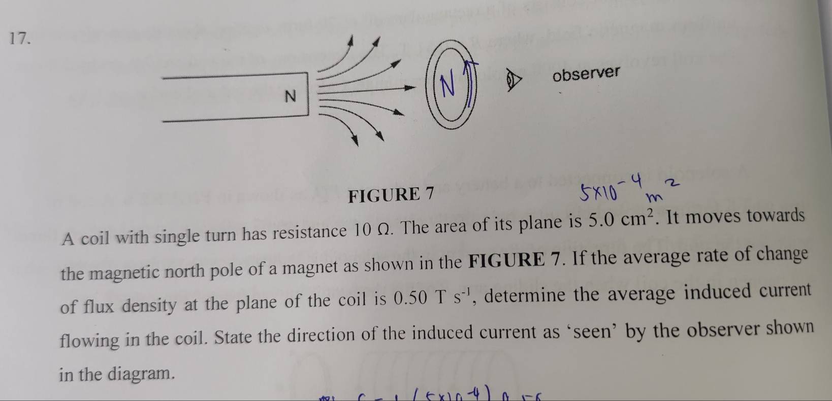 FIGURE 7 
A coil with single turn has resistance 10 Ω. The area of its plane is 5.0cm^2. It moves towards 
the magnetic north pole of a magnet as shown in the FIGURE 7. If the average rate of change 
of flux density at the plane of the coil is 0.50Ts^(-1) , determine the average induced current. 
flowing in the coil. State the direction of the induced current as ‘seen’ by the observer shown 
in the diagram.