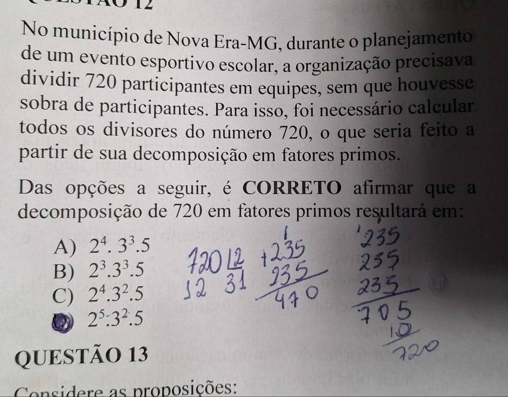 No município de Nova Era-MG, durante o planejamento
de um evento esportivo escolar, a organização precisava
dividir 720 participantes em equipes, sem que houvesse
sobra de participantes. Para isso, foi necessário calcular
todos os divisores do número 720, o que seria feito a
partir de sua decomposição em fatores primos.
Das opções a seguir, é CORRETO afirmar que a
decomposição de 720 em fatores primos resultará em:
A) 2^4.3^3.5
B) 2^3.3^3.5
C) 2^4.3^2.5
2^5:3^2.5
QUESTÃO 13
Considere as proposições: