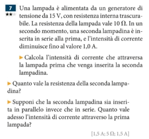 Una lampada è alimentata da un generatore di 
* tensione da 15 V, con resistenza interna trascura- 
bile. La resistenza della lampada vale 10 Ω. In un 
secondo momento, una seconda lampadina è in- 
serita in serie alla prima, e l’intensità di corrente 
diminuisce fino al valore 1,0 A. 
Calcola l'intensità di corrente che attraversa 
la lampada prima che venga inserita la seconda 
lampadina. 
Quanto vale la resistenza della seconda lampa- 
dina? 
Supponi che la seconda lampadina sia inseri- 
ta in parallelo invece che in serie. Quanto vale 
adesso l’intensità di corrente attraverso la prima 
lampada? 
[ 1,5 A; 5 Ω; 1,5 A]