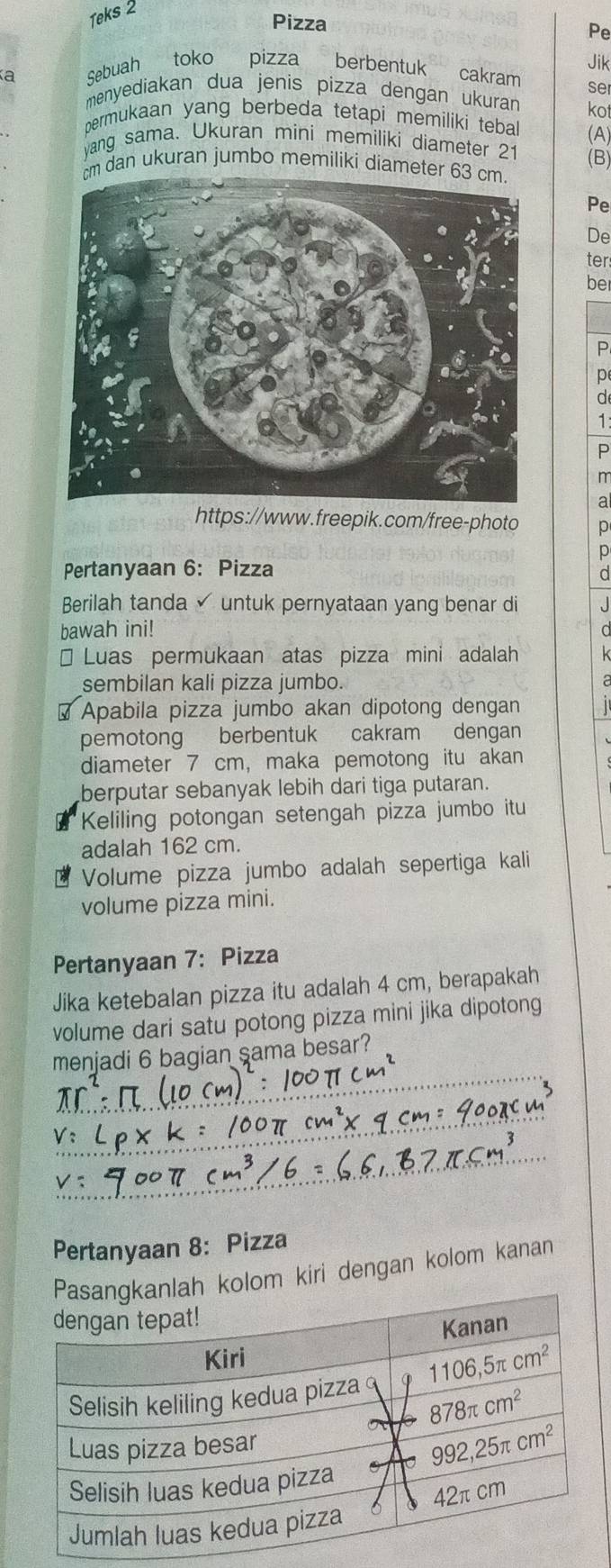 Teks 2
Pizza
Pe
Sebuah toko pizza berbentuk cakram Jik
se
menyediakan dua jenis pizza dengan ukuran kot
permukaan yang berbeda tetapi memiliki teball (A)
yang sama. Ukuran mini memiliki diameter 21
dan ukuran jumbo memiliki diamete (B)
Pe
De
ter
be
P
p
d
1:
P
m
a
https://www.freepik.com/free-photo p
p
Pertanyaan 6: Pizza
d
Berilah tanda untuk pernyataan yang benar di J
bawah ini! d
Luas permukaan atas pizza mini adalah k
sembilan kali pizza jumbo.
a
Apabila pizza jumbo akan dipotong dengan  1 
pemotong berbentuk cakram dengan
diameter 7 cm, maka pemotong itu akan
berputar sebanyak lebih dari tiga putaran.
Keliling potongan setengah pizza jumbo itu
adalah 162 cm.
Volume pizza jumbo adalah sepertiga kali
volume pizza mini.
Pertanyaan 7: Pizza
Jika ketebalan pizza itu adalah 4 cm, berapakah
volume dari satu potong pizza mini jika dipotong
_
menjadi 6 bagian sama besar?
_
_
Pertanyaan 8: Pizza
h kolom kiri dengan kolom kanan