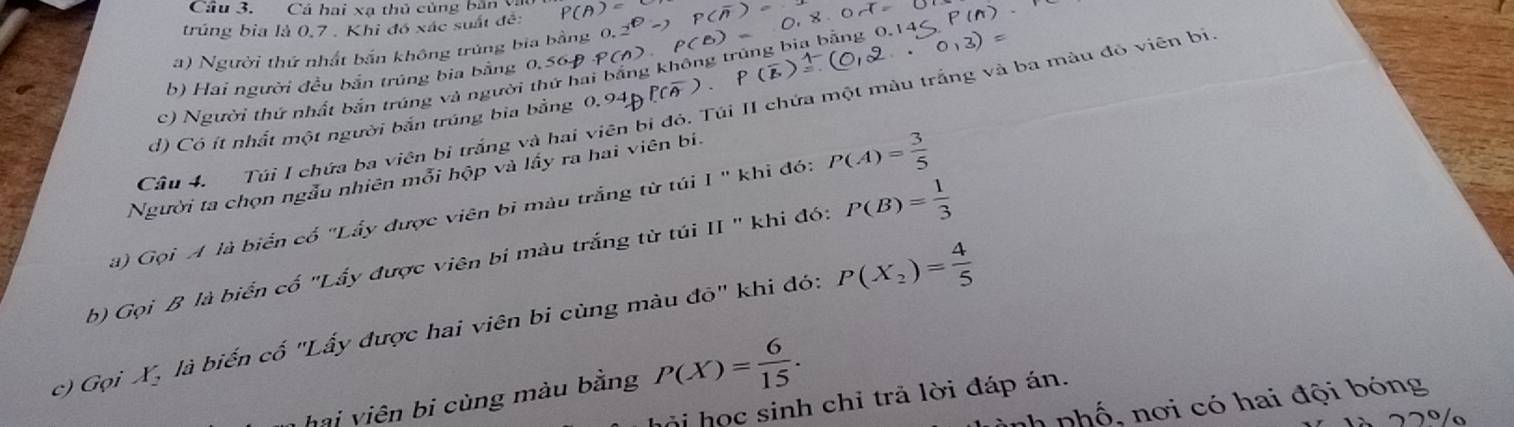 Cầu 3. Cá hai xạ thủ củng bản 
trúng bia là 0, 7. Khi đó xác suất đề: 
a) Người thứ nhất bắn không trúng bia bằng 
b) Hai người đều bắn trúng bia bằng 0,56Đ
c) Người thứ nhất bắn trúng và người thứ hai bắng không trùng bia bằng 
Cầâu 4. Túi I chứa ba viên bi trắng và hai viên bi đó. Túi II chứa một màu trắng và ba màu đỏ viên bị 
d) Có ít nhất một người bắn trúng bia bằng 0.94p°C
Người ta chọn ngẫu nhiên mỗi hộp và lấy ra hai viên bi. 
a) Gọi A là biển cố "Lấy được viên bi màu trắng từ túi I " khi đó: P(A)= 3/5 
b) Gọi B là biển cố "Lấy được viên bi màu trắng từ túi II " khi đó: P(B)= 1/3 
c) Gọi X, là biến cố "Lấy được hai viên bi cùng màu đỏ" khi đó: P(X_2)= 4/5 
hai viên bi cùng màu bằng P(X)= 6/15 . 
ỏi học sinh chỉ trả lời đáp án. 
nh phố, nơi có hai đội bóng 
22º