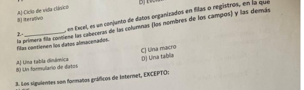 Ciclo de vida clásico
, en Excel, es un conjunto de datos organizados en filas o registros, en la que
B) Iterativo
la primera fila contiene las cabeceras de las columnas (los nombres de los campos) y las demás
2.-
filas contienen los datos almacenados.
CJ Una macro D) Una tabla
B) Un formulario de datos A) Una tabla dinámica
3. Los siguientes son formatos gráficos de Internet, EXCEPTO: