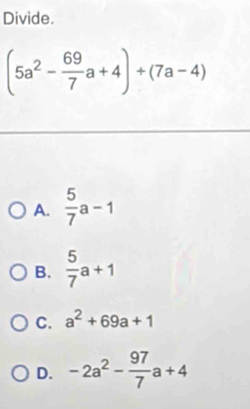 Divide.
(5a^2- 69/7 a+4)+(7a-4)
A.  5/7 a-1
B.  5/7 a+1
C. a^2+69a+1
D. -2a^2- 97/7 a+4