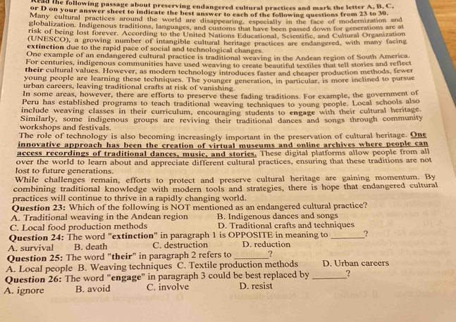 end the following passage about preserving endangered cultural practices and mark the letter A, B. C.
or D on your answer sheet to indicate the best answer to each of the following questions from 23 to 30.
Many cultural practices around the world are disappearing, especially in the face of modernization and
globalization. Indigenous traditions, languages, and customs that have been passed down for generations are at
risk of being lost forever. According to the United Nations Educational, Scientific, and Cultural Organization
(UNESCO), a growing number of intangible cultural heritage practices are endangered, with many facing
extinction due to the rapid pace of social and technological changes.
One example of an endangered cultural practice is traditional weaving in the Andean region of South America
For centuries, indigenous communities have used weaving to create beautiful textiles that tell stories and reflect
their cultural values. However, as modern technology introduces faster and cheaper production methods, fewer
young people are learning these techniques. The younger generation, in particular, is more inclined to pursue
urban careers, leaving traditional crafts at risk of vanishing.
In some areas, however, there are efforts to preserve these fading traditions. For example, the government of
Peru has established programs to teach traditional weaving techniques to young people. Local schools also
include weaving classes in their curriculum, encouraging students to engage with their cultural heritage,
Similarly, some indigenous groups are reviving their traditional dances and songs through community
workshops and festivals.
The role of technology is also becoming increasingly important in the preservation of cultural heritage. One
innovative approach has been the creation of virtual museums and online archives where people can
access recordings of traditional dances, music, and stories. These digital platforms allow people from all
over the world to learn about and appreciate different cultural practices, ensuring that these traditions are not
lost to future generations.
While challenges remain, efforts to protect and preserve cultural heritage are gaining momentum. By
combining traditional knowledge with modern tools and strategies, there is hope that endangered cultural
practices will continue to thrive in a rapidly changing world.
Question 23: Which of the following is NOT mentioned as an endangered cultural practice?
A. Traditional weaving in the Andean region B. Indigenous dances and songs
C. Local food production methods D. Traditional crafts and techniques
Question 24: The word "extinction" in paragraph 1 is OPPOSITE in meaning to _?
A. survival B. death C. destruction D. reduction
Question 25: The word "their" in paragraph 2 refers to _?
A. Local people B. Weaving techniques C. Textile production methods D. Urban careers
Question 26: The word "engage" in paragraph 3 could be best replaced by _?
A. ignore B. avoid C. involve D. resist