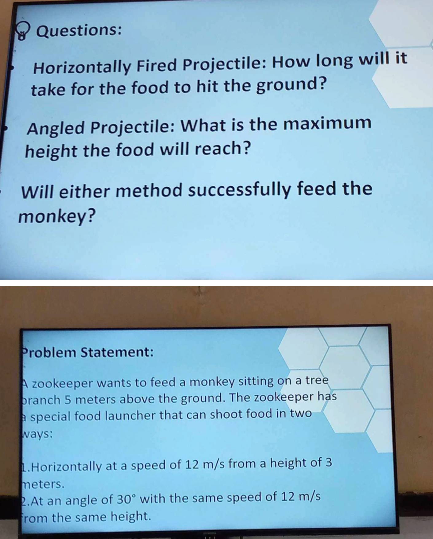 Horizontally Fired Projectile: How long will it 
take for the food to hit the ground? 
Angled Projectile: What is the maximum 
height the food will reach? 
Will either method successfully feed the 
monkey? 
Problem Statement: 
A zookeeper wants to feed a monkey sitting on a tree 
branch 5 meters above the ground. The zookeeper has 
a special food launcher that can shoot food in two 
ways: 
1.Horizontally at a speed of 12 m/s from a height of 3
meters. 
2.At an angle of 30° with the same speed of 12 m/s
from the same height.