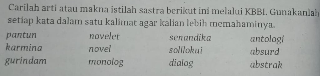 Carilah arti atau makna istilah sastra berikut ini melalui KBBI. Gunakanlah
setiap kata dalam satu kalimat agar kalian lebih memahaminya.
pantun novelet senandika antologi
karmina novel solilokui absurd
gurindam monolog dialog abstrak