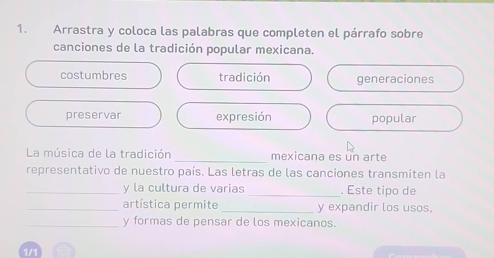 Arrastra y coloca las palabras que completen el párrafo sobre
canciones de la tradición popular mexicana.
costumbres tradición
generaciones
preservar expresión popular
La música de la tradición _mexicana es un arte
representativo de nuestro país. Las letras de las canciones transmiten la
_y la cultura de varias _. Este tipo de
_artística permite_ y expandir los usos,
_y formas de pensar de los mexicanos.
1/1